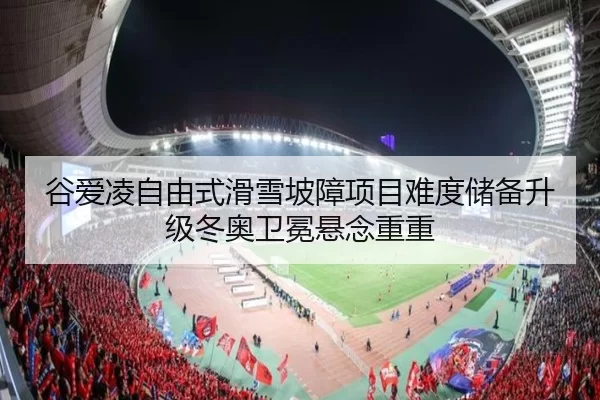 谷爱凌自由式滑雪坡障项目难度储备升级冬奥卫冕悬念重重